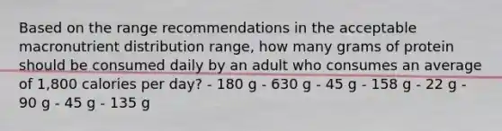 Based on the range recommendations in the acceptable macronutrient distribution range, how many grams of protein should be consumed daily by an adult who consumes an average of 1,800 calories per day? - 180 g - 630 g - 45 g - 158 g - 22 g - 90 g - 45 g - 135 g