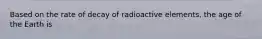 Based on the rate of decay of radioactive elements, the age of the Earth is