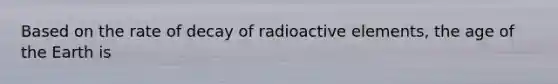 Based on the rate of decay of radioactive elements, the age of the Earth is