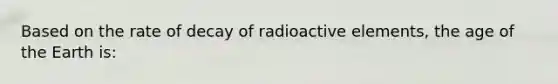 Based on the rate of decay of radioactive elements, the age of the Earth is: