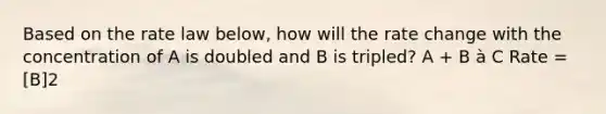 Based on the rate law below, how will the rate change with the concentration of A is doubled and B is tripled? A + B à C Rate = [B]2