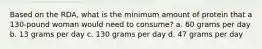 Based on the RDA, what is the minimum amount of protein that a 130-pound woman would need to consume? a. 60 grams per day b. 13 grams per day c. 130 grams per day d. 47 grams per day