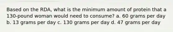 Based on the RDA, what is the minimum amount of protein that a 130-pound woman would need to consume? a. 60 grams per day b. 13 grams per day c. 130 grams per day d. 47 grams per day