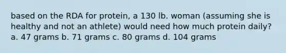 based on the RDA for protein, a 130 lb. woman (assuming she is healthy and not an athlete) would need how much protein daily? a. 47 grams b. 71 grams c. 80 grams d. 104 grams