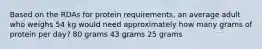 Based on the RDAs for protein requirements, an average adult who weighs 54 kg would need approximately how many grams of protein per day? 80 grams 43 grams 25 grams