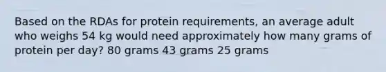 Based on the RDAs for protein requirements, an average adult who weighs 54 kg would need approximately how many grams of protein per day? 80 grams 43 grams 25 grams