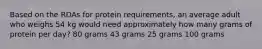 Based on the RDAs for protein requirements, an average adult who weighs 54 kg would need approximately how many grams of protein per day? 80 grams 43 grams 25 grams 100 grams