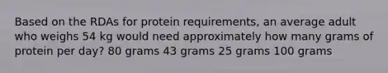 Based on the RDAs for protein requirements, an average adult who weighs 54 kg would need approximately how many grams of protein per day? 80 grams 43 grams 25 grams 100 grams