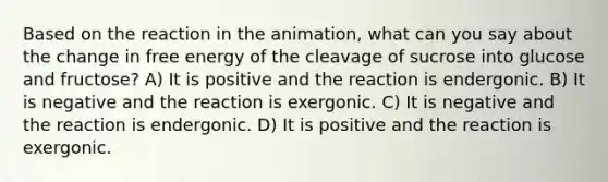 Based on the reaction in the animation, what can you say about the change in free energy of the cleavage of sucrose into glucose and fructose? A) It is positive and the reaction is endergonic. B) It is negative and the reaction is exergonic. C) It is negative and the reaction is endergonic. D) It is positive and the reaction is exergonic.