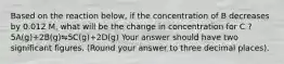 Based on the reaction below, if the concentration of B decreases by 0.012 M, what will be the change in concentration for C ? 5A(g)+2B(g)⇋5C(g)+2D(g) Your answer should have two significant figures. (Round your answer to three decimal places).