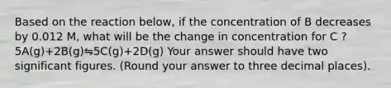 Based on the reaction below, if the concentration of B decreases by 0.012 M, what will be the change in concentration for C ? 5A(g)+2B(g)⇋5C(g)+2D(g) Your answer should have two significant figures. (Round your answer to three decimal places).