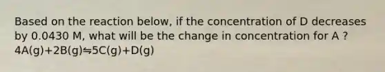 Based on the reaction below, if the concentration of D decreases by 0.0430 M, what will be the change in concentration for A ? 4A(g)+2B(g)⇋5C(g)+D(g)