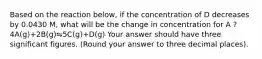 Based on the reaction below, if the concentration of D decreases by 0.0430 M, what will be the change in concentration for A ? 4A(g)+2B(g)⇋5C(g)+D(g) Your answer should have three significant figures. (Round your answer to three decimal places).