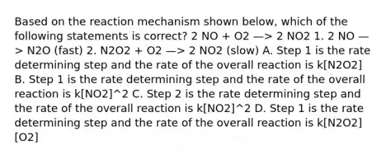 Based on the reaction mechanism shown below, which of the following statements is correct? 2 NO + O2 —> 2 NO2 1. 2 NO —> N2O (fast) 2. N2O2 + O2 —> 2 NO2 (slow) A. Step 1 is the rate determining step and the rate of the overall reaction is k[N2O2] B. Step 1 is the rate determining step and the rate of the overall reaction is k[NO2]^2 C. Step 2 is the rate determining step and the rate of the overall reaction is k[NO2]^2 D. Step 1 is the rate determining step and the rate of the overall reaction is k[N2O2][O2]