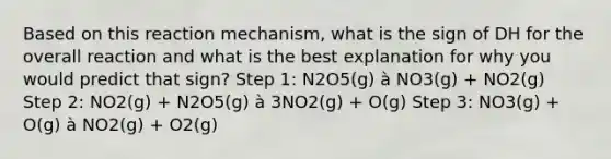 Based on this reaction mechanism, what is the sign of DH for the overall reaction and what is the best explanation for why you would predict that sign? Step 1: N2O5(g) à NO3(g) + NO2(g) Step 2: NO2(g) + N2O5(g) à 3NO2(g) + O(g) Step 3: NO3(g) + O(g) à NO2(g) + O2(g)