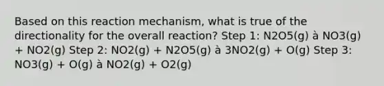 Based on this reaction mechanism, what is true of the directionality for the overall reaction? Step 1: N2O5(g) à NO3(g) + NO2(g) Step 2: NO2(g) + N2O5(g) à 3NO2(g) + O(g) Step 3: NO3(g) + O(g) à NO2(g) + O2(g)