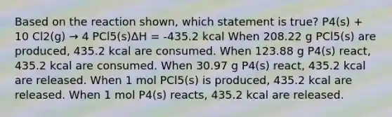 Based on the reaction shown, which statement is true? P4(s) + 10 Cl2(g) → 4 PCl5(s)ΔH = -435.2 kcal When 208.22 g PCl5(s) are produced, 435.2 kcal are consumed. When 123.88 g P4(s) react, 435.2 kcal are consumed. When 30.97 g P4(s) react, 435.2 kcal are released. When 1 mol PCl5(s) is produced, 435.2 kcal are released. When 1 mol P4(s) reacts, 435.2 kcal are released.