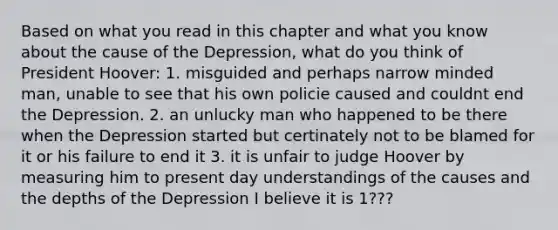 Based on what you read in this chapter and what you know about the cause of the Depression, what do you think of President Hoover: 1. misguided and perhaps narrow minded man, unable to see that his own policie caused and couldnt end the Depression. 2. an unlucky man who happened to be there when the Depression started but certinately not to be blamed for it or his failure to end it 3. it is unfair to judge Hoover by measuring him to present day understandings of the causes and the depths of the Depression I believe it is 1???