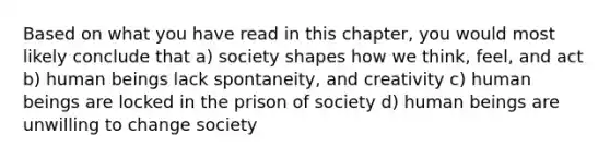 Based on what you have read in this chapter, you would most likely conclude that a) society shapes how we think, feel, and act b) human beings lack spontaneity, and creativity c) human beings are locked in the prison of society d) human beings are unwilling to change society