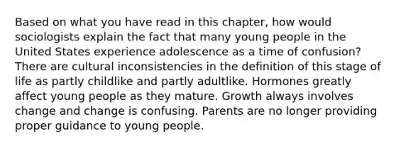 Based on what you have read in this chapter, how would sociologists explain the fact that many young people in the United States experience adolescence as a time of confusion? There are cultural inconsistencies in the definition of this stage of life as partly childlike and partly adultlike. Hormones greatly affect young people as they mature. Growth always involves change and change is confusing. Parents are no longer providing proper guidance to young people.