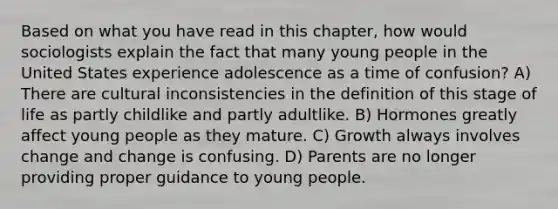 Based on what you have read in this chapter, how would sociologists explain the fact that many young people in the United States experience adolescence as a time of confusion? A) There are cultural inconsistencies in the definition of this stage of life as partly childlike and partly adultlike. B) Hormones greatly affect young people as they mature. C) Growth always involves change and change is confusing. D) Parents are no longer providing proper guidance to young people.