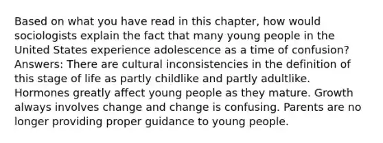 Based on what you have read in this chapter, how would sociologists explain the fact that many young people in the United States experience adolescence as a time of confusion? Answers: There are cultural inconsistencies in the definition of this stage of life as partly childlike and partly adultlike. Hormones greatly affect young people as they mature. Growth always involves change and change is confusing. Parents are no longer providing proper guidance to young people.