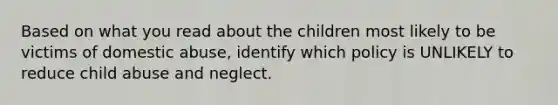 Based on what you read about the children most likely to be victims of domestic abuse, identify which policy is UNLIKELY to reduce child abuse and neglect.