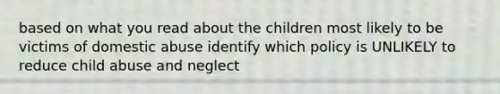 based on what you read about the children most likely to be victims of domestic abuse identify which policy is UNLIKELY to reduce child abuse and neglect