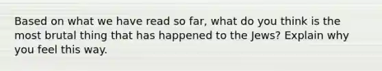 Based on what we have read so far, what do you think is the most brutal thing that has happened to the Jews? Explain why you feel this way.