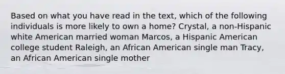 Based on what you have read in the text, which of the following individuals is more likely to own a home? Crystal, a non-Hispanic white American married woman Marcos, a Hispanic American college student Raleigh, an African American single man Tracy, an African American single mother