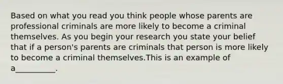 Based on what you read you think people whose parents are professional criminals are more likely to become a criminal themselves. As you begin your research you state your belief that if a person's parents are criminals that person is more likely to become a criminal themselves.This is an example of a__________.