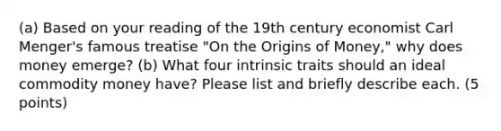 (a) Based on your reading of the 19th century economist Carl Menger's famous treatise "On the Origins of Money," why does money emerge? (b) What four intrinsic traits should an ideal commodity money have? Please list and briefly describe each. (5 points)