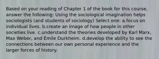 Based on your reading of Chapter 1 of the book for this course, answer the following: Using the sociological imagination helps sociologists (and students of sociology) Select one: a.focus on individual lives. b.create an image of how people in other societies live. c.understand the theories developed by Karl Marx, Max Weber, and Émile Durkheim. d.develop the ability to see the connections between our own personal experience and the larger forces of history.