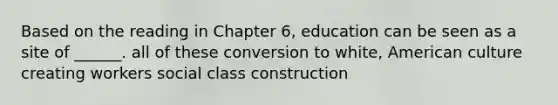 Based on the reading in Chapter 6, education can be seen as a site of ______. all of these conversion to white, American culture creating workers social class construction