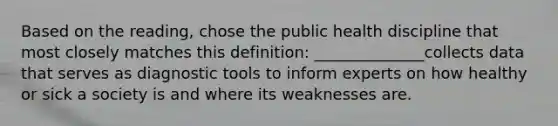 Based on the reading, chose the public health discipline that most closely matches this definition: ______________collects data that serves as diagnostic tools to inform experts on how healthy or sick a society is and where its weaknesses are.