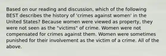 Based on our reading and discussion, which of the following BEST describes the history of 'crimes against women' in the United States? Because women were viewed as property, they were not seen as the "victims" of crime. Women were not compensated for crimes against them. Women were sometimes punished for their involvement as the victim of a crime. All of the above.