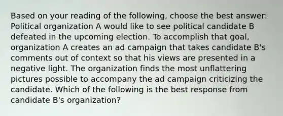 Based on your reading of the following, choose the best answer: Political organization A would like to see political candidate B defeated in the upcoming election. To accomplish that goal, organization A creates an ad campaign that takes candidate B's comments out of context so that his views are presented in a negative light. The organization finds the most unflattering pictures possible to accompany the ad campaign criticizing the candidate. Which of the following is the best response from candidate B's organization?