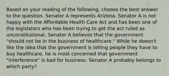 Based on your reading of the following, choose the best answer to the question. Senator A represents Arizona. Senator A is not happy with the Affordable Health Care Act and has been one of the legislators who has been trying to get the act ruled as unconstitutional. Senator A believes that the government "should not be in the business of healthcare." While he doesn't like the idea that the government is telling people they have to buy healthcare, he is most concerned that government "interference" is bad for business. Senator A probably belongs to which party?