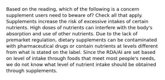 Based on the reading, which of the following is a concern supplement users need to beware of? Check all that apply. Supplements increase the risk of excessive intakes of certain nutrients. High doses of nutrients can interfere with the body's absorption and use of other nutrients. Due to the lack of premarket regulation, dietary supplements can be contaminated with pharmaceutical drugs or contain nutrients at levels different from what is stated on the label. Since the RDA/AI are set based on level of intake through foods that meet most people's needs, we do not know what level of nutrient intake should be obtained through supplements.