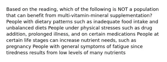 Based on the reading, which of the following is NOT a population that can benefit from multi-vitamin-mineral supplementation? People with dietary patterns such as inadequate food intake and unbalanced diets People under physical stresses such as drug addition, prolonged illness, and on certain medications People at certain life stages can increase nutrient needs, such as pregnancy People with general symptoms of fatigue since tiredness results from low levels of many nutrients