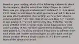 Based on your reading, which of the following statements about the Harappans, aka the Indus River Valley People, is correct? Make sure you stop and evaluate each statement to think about if it is correct or not based on what you have learned A. Because we were able to decipher their writing, we have been able to understand them from their code of laws and their rich tradition of epic poetry. B. They left behind very clear historical records along with the tombs of great kings, so we have a pretty clear understanding of who ran their government and how their laws were passed. C. The cities along the Indus were so different from each other that modern archaeologists actually don't think we should consider them a single culture. D. A & B are correct E. None of the above are correct