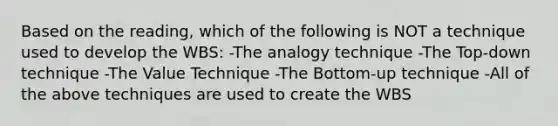 Based on the reading, which of the following is NOT a technique used to develop the WBS: -The analogy technique -The Top-down technique -The Value Technique -The Bottom-up technique -All of the above techniques are used to create the WBS