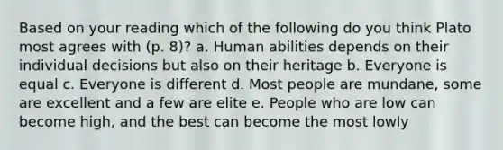 Based on your reading which of the following do you think Plato most agrees with (p. 8)? a. Human abilities depends on their individual decisions but also on their heritage b. Everyone is equal c. Everyone is different d. Most people are mundane, some are excellent and a few are elite e. People who are low can become high, and the best can become the most lowly