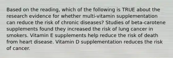 Based on the reading, which of the following is TRUE about the research evidence for whether multi-vitamin supplementation can reduce the risk of chronic diseases? Studies of beta-carotene supplements found they increased the risk of lung cancer in smokers. Vitamin E supplements help reduce the risk of death from heart disease. Vitamin D supplementation reduces the risk of cancer.