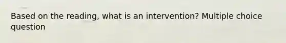 Based on the reading, what is an intervention? Multiple choice question