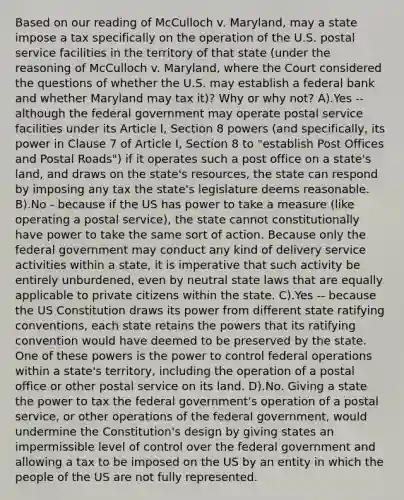 Based on our reading of McCulloch v. Maryland, may a state impose a tax specifically on the operation of the U.S. postal service facilities in the territory of that state (under the reasoning of McCulloch v. Maryland, where the Court considered the questions of whether the U.S. may establish a federal bank and whether Maryland may tax it)? Why or why not? A).Yes -- although the federal government may operate postal service facilities under its Article I, Section 8 powers (and specifically, its power in Clause 7 of Article I, Section 8 to "establish Post Offices and Postal Roads") if it operates such a post office on a state's land, and draws on the state's resources, the state can respond by imposing any tax the state's legislature deems reasonable. B).No - because if the US has power to take a measure (like operating a postal service), the state cannot constitutionally have power to take the same sort of action. Because only the federal government may conduct any kind of delivery service activities within a state, it is imperative that such activity be entirely unburdened, even by neutral state laws that are equally applicable to private citizens within the state. C).Yes -- because the US Constitution draws its power from different state ratifying conventions, each state retains the powers that its ratifying convention would have deemed to be preserved by the state. One of these powers is the power to control federal operations within a state's territory, including the operation of a postal office or other postal service on its land. D).No. Giving a state the power to tax the federal government's operation of a postal service, or other operations of the federal government, would undermine the Constitution's design by giving states an impermissible level of control over the federal government and allowing a tax to be imposed on the US by an entity in which the people of the US are not fully represented.