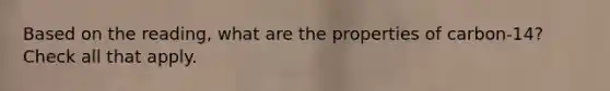 Based on the reading, what are the properties of carbon-14? Check all that apply.