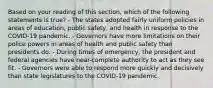 Based on your reading of this section, which of the following statements is true? - The states adopted fairly uniform policies in areas of education, public safety, and health in response to the COVID-19 pandemic. - Governors have more limitations on their police powers in areas of health and public safety than presidents do. - During times of emergency, the president and federal agencies have near-complete authority to act as they see fit. - Governors were able to respond more quickly and decisively than state legislatures to the COVID-19 pandemic.