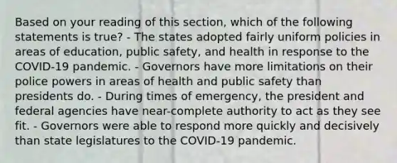 Based on your reading of this section, which of the following statements is true? - The states adopted fairly uniform policies in areas of education, public safety, and health in response to the COVID-19 pandemic. - Governors have more limitations on their police powers in areas of health and public safety than presidents do. - During times of emergency, the president and federal agencies have near-complete authority to act as they see fit. - Governors were able to respond more quickly and decisively than state legislatures to the COVID-19 pandemic.