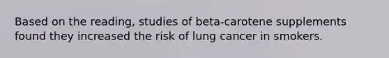 Based on the reading, studies of beta-carotene supplements found they increased the risk of lung cancer in smokers.